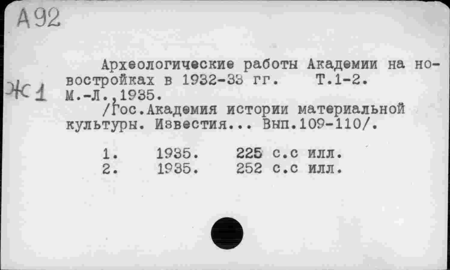 ﻿А 92
Археологические работы Академии на но--у востройках в 1932-33 гг. Т.1-2.
М. -Л.» 1935.
/Гос.Академия истории материальной культуры. Известия... Вып.109-110/.
1.	1935.	225 с.с илл.
2.	1935.	252 с.с илл.